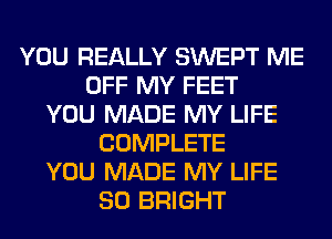 YOU REALLY SWEPT ME
OFF MY FEET
YOU MADE MY LIFE
COMPLETE
YOU MADE MY LIFE
80 BRIGHT