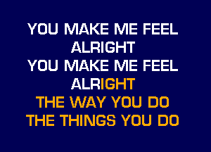 YOU MAKE ME FEEL
ALRIGHT
YOU MAKE ME FEEL
ALRIGHT
THE WAY YOU DO
THE THINGS YOU DO