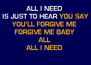 ALL I NEED
IS JUST TO HEAR YOU SAY
YOU'LL FORGIVE ME
FORGIVE ME BABY
ALL
ALL I NEED