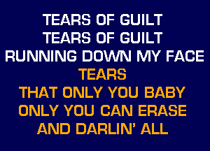 TEARS 0F GUILT
TEARS 0F GUILT
RUNNING DOWN MY FACE
TEARS
THAT ONLY YOU BABY
ONLY YOU CAN ERASE
AND DARLIN' ALL