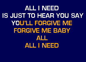 ALL I NEED
IS JUST TO HEAR YOU SAY
YOU'LL FORGIVE ME
FORGIVE ME BABY
ALL
ALL I NEED