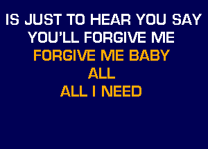 IS JUST TO HEAR YOU SAY
YOU'LL FORGIVE ME
FORGIVE ME BABY
ALL
ALL I NEED