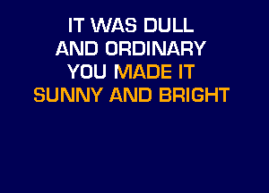 IT WAS DULL
AND ORDINARY
YOU MADE IT
SUNNY AND BRIGHT