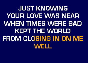 JUST KNOUVING
YOUR LOVE WAS NEAR
WHEN TIMES WERE BAD
KEPT THE WORLD
FROM CLOSING IN ON ME
WELL