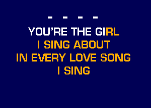 YOU'RE THE GIRL
I SING ABOUT

IN EVERY LOVE SONG
I SING