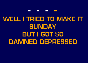 WELL I TRIED TO MAKE IT
SUNDAY
BUT I GOT SO
DAMNED DEPRESSED