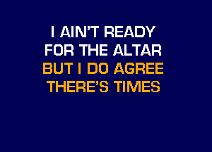 I AIMT READY
FOR THE ALTAR
BUT I DO AGREE
THERE'S TIMES

g