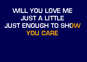 WILL YOU LOVE ME
JUST A LITTLE
JUST ENOUGH TO SHOW
YOU CARE