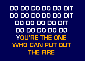 DD DD DD DO DO DIT
DD DD DD DO DD DIT
DD DD DD DO DIT
DO DO DO D0 DU
YOU'RE THE ONE
WHO CAN PUT OUT
THE FIRE