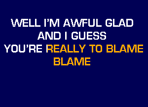 WELL I'M AWFUL GLAD
AND I GUESS
YOU'RE REALLY T0 BLAME
BLAME