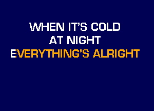 WHEN IT'S COLD
AT NIGHT
EVERYTHING'S ALRIGHT