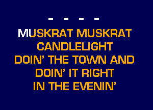 MUSKRAT MUSKRAT
CANDLELIGHT
DOIN' THE TOWN AND
DOIN' IT RIGHT
IN THE EVENIN'