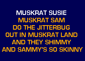 MUSKRAT SUSIE
MUSKRAT SAM
DO THE JITI'ERBUG
OUT IN MUSKRAT LAND
AND THEY SHIMMY
AND SAMMY'S SO SKINNY