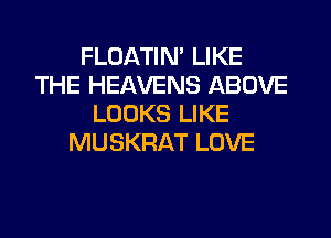 FLOATIM LIKE
THE HEAVENS ABOVE
LOOKS LIKE
MUSKRAT LOVE