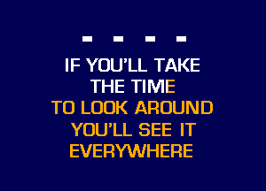 IF YOU'LL TAKE
THE TIME

TO LOOK AROUND

YOU'LL SEE IT
EVERYWHERE