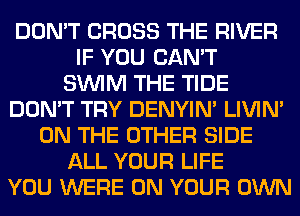 DON'T CROSS THE RIVER
IF YOU CAN'T
SUVIM THE TIDE
DON'T TRY DENYIN' LIVIN'
ON THE OTHER SIDE
ALL YOUR LIFE
YOU WERE ON YOUR OWN