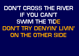 DON'T CROSS THE RIVER
IF YOU CAN'T
SUVIM THE TIDE
DON'T TRY DENYIN' LIVIN'
ON THE OTHER SIDE