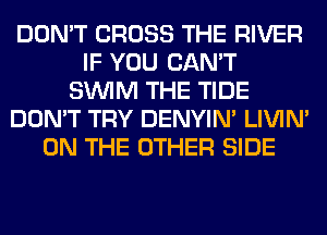 DON'T CROSS THE RIVER
IF YOU CAN'T
SUVIM THE TIDE
DON'T TRY DENYIN' LIVIN'
ON THE OTHER SIDE