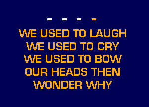 WE USED TO LAUGH
WE USED TO CRY
WE USED TO BOW
OUR HEADS THEN

WONDER WHY