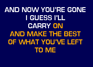 AND NOW YOU'RE GONE
I GUESS I'LL
CARRY ON
AND MAKE THE BEST
OF WHAT YOU'VE LEFT
TO ME