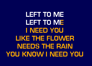 LEFT TO ME
LEFT TO ME
I NEED YOU
LIKE THE FLOWER
NEEDS THE RAIN
YOU KNOWI NEED YOU
