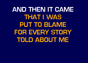 AND THEN IT CAME
THAT I WAS
PUT T0 BLAME
FOR EVERY STORY
TOLD ABOUT ME