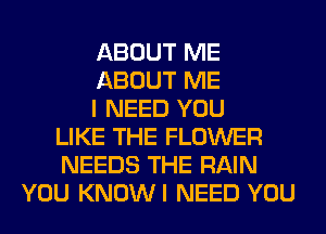 ABOUT ME
ABOUT ME
I NEED YOU
LIKE THE FLOWER
NEEDS THE RAIN
YOU KNOWI NEED YOU