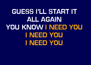 GUESS I'LL START IT
ALL AGAIN
YOU KNOWI NEED YOU
I NEED YOU
I NEED YOU