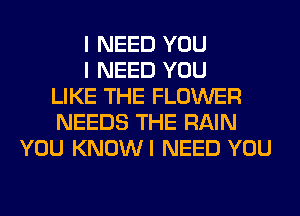 I NEED YOU
I NEED YOU
LIKE THE FLOWER
NEEDS THE RAIN
YOU KNOWI NEED YOU