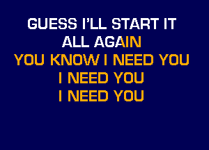 GUESS I'LL START IT
ALL AGAIN
YOU KNOWI NEED YOU
I NEED YOU
I NEED YOU