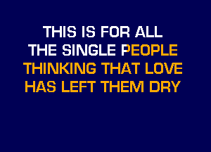 THIS IS FOR ALL
THE SINGLE PEOPLE
THINKING THAT LOVE
HAS LEFT THEM DRY