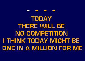 TODAY
THERE WILL BE
N0 COMPETITION
I THINK TODAY MIGHT BE
ONE IN A MILLION FOR ME