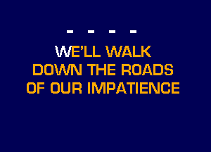 WE'LL WALK
DOWN THE ROADS

OF OUR IMPATIENCE