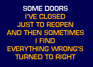 SOME DOORS
I'VE CLOSED
JUST TO REOPEN
AND THEN SOMETIMES
I FIND
EVERYTHING WRONG'S
TURNED T0 RIGHT