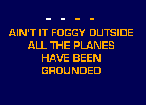 AIN'T IT FOGGY OUTSIDE
ALL THE PLANES
HAVE BEEN
GROUNDED