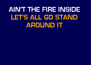 AIN'T THE FIRE INSIDE
LET'S ALL GO STAND
AROUND IT