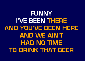 FUNNY
I'VE BEEN THERE
AND YOU'VE BEEN HERE
AND WE AIN'T
HAD N0 TIME
TO DRINK THAT BEER