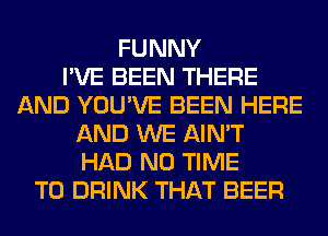 FUNNY
I'VE BEEN THERE
AND YOU'VE BEEN HERE
AND WE AIN'T
HAD N0 TIME
TO DRINK THAT BEER