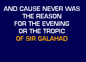 AND CAUSE NEVER WAS
THE REASON
FOR THE EVENING
OR THE TROPIC
0F SIR GALAHAD