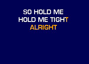 SO HOLD ME
HOLD ME TIGHT
ALRIGHT
