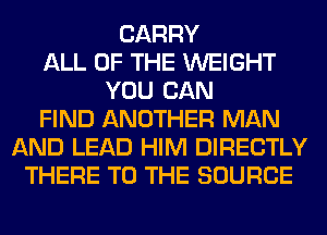 CARRY
ALL OF THE WEIGHT
YOU CAN
FIND ANOTHER MAN
AND LEAD HIM DIRECTLY
THERE TO THE SOURCE