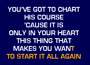 YOU'VE GOT TO CHART
HIS COURSE
'CAUSE IT IS

ONLY IN YOUR HEART

THIS THING THAT
MAKES YOU WANT
TO START IT ALL AGAIN