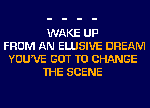 WAKE UP
FROM AN ELUSIVE DREAM
YOU'VE GOT TO CHANGE
THE SCENE