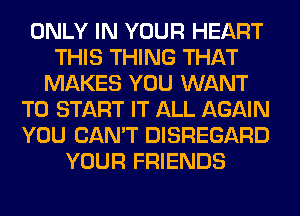 ONLY IN YOUR HEART
THIS THING THAT
MAKES YOU WANT
TO START IT ALL AGAIN
YOU CAN'T DISREGARD
YOUR FRIENDS