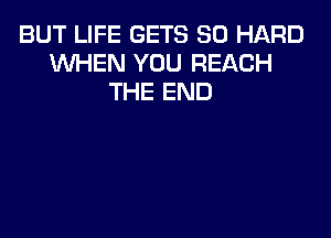 BUT LIFE GETS SO HARD
1NHEN YOU REACH
THE END