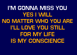 I'M GONNA MISS YOU

YES I WILL
NO MATTER VUHO YOU ARE

I'LL LOVE YOU STILL
FOR MY LIFE
IS MY CONSCIENCE