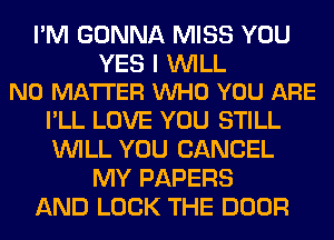 I'M GONNA MISS YOU

YES I WILL
NO MATTER VUHO YOU ARE

I'LL LOVE YOU STILL
WILL YOU CANCEL
MY PAPERS
AND LOCK THE DOOR