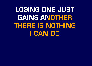 LOSING ONE JUST
GAINS ANOTHER
THERE IS NOTHING

I CAN DO