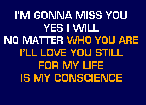 I'M GONNA MISS YOU

YES I WILL
NO MATTER VUHO YOU ARE

I'LL LOVE YOU STILL
FOR MY LIFE
IS MY CONSCIENCE