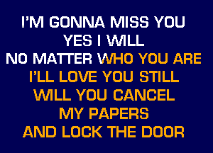 I'M GONNA MISS YOU

YES I WILL
NO MATTER VUHO YOU ARE

I'LL LOVE YOU STILL
WILL YOU CANCEL
MY PAPERS
AND LOCK THE DOOR